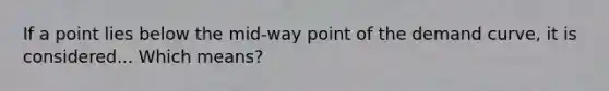 If a point lies below the mid-way point of the demand curve, it is considered... Which means?