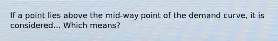 If a point lies above the mid-way point of the demand curve, it is considered... Which means?