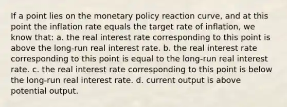 If a point lies on the <a href='https://www.questionai.com/knowledge/kEE0G7Llsx-monetary-policy' class='anchor-knowledge'>monetary policy</a> reaction curve, and at this point the inflation rate equals the target rate of inflation, we know that: a. the real interest rate corresponding to this point is above the long-run real interest rate. b. the real interest rate corresponding to this point is equal to the long-run real interest rate. c. the real interest rate corresponding to this point is below the long-run real interest rate. d. current output is above potential output.