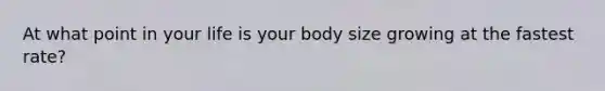 At what point in your life is your body size growing at the fastest rate?