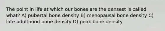 The point in life at which our bones are the densest is called what? A) pubertal bone density B) menopausal bone density C) late adulthood bone density D) peak bone density