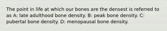 The point in life at which our bones are the densest is referred to as A: late adulthood bone density. B: peak bone density. C: pubertal bone density. D: menopausal bone density.