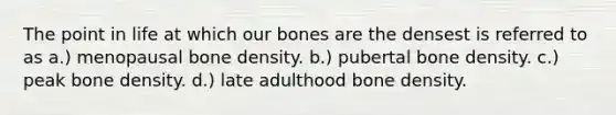 The point in life at which our bones are the densest is referred to as a.) menopausal bone density. b.) pubertal bone density. c.) peak bone density. d.) late adulthood bone density.