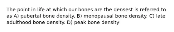 The point in life at which our bones are the densest is referred to as A) pubertal bone density. B) menopausal bone density. C) late adulthood bone density. D) peak bone density