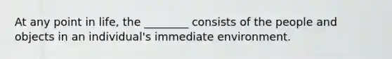 At any point in life, the ________ consists of the people and objects in an individual's immediate environment.