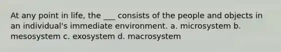 At any point in life, the ___ consists of the people and objects in an individual's immediate environment. a. microsystem b. mesosystem c. exosystem d. macrosystem