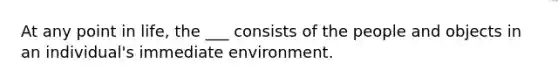 At any point in life, the ___ consists of the people and objects in an individual's immediate environment.