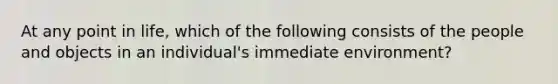 At any point in life, which of the following consists of the people and objects in an individual's immediate environment?