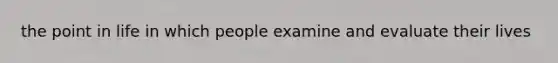 the point in life in which people examine and evaluate their lives