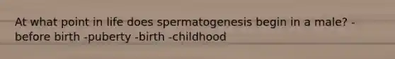 At what point in life does spermatogenesis begin in a male? -before birth -puberty -birth -childhood