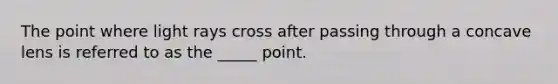 The point where light rays cross after passing through a concave lens is referred to as the _____ point.