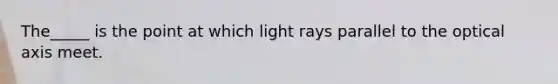 The_____ is the point at which light rays parallel to the optical axis meet.