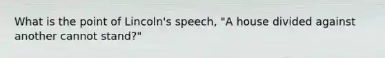 What is the point of Lincoln's speech, "A house divided against another cannot stand?"