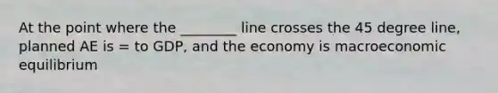 At the point where the ________ line crosses the 45 degree line, planned AE is = to GDP, and the economy is macroeconomic equilibrium