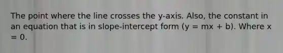 The point where the line crosses the y-axis. Also, the constant in an equation that is in slope-intercept form (y = mx + b). Where x = 0.