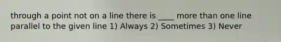 through a point not on a line there is ____ more than one line parallel to the given line 1) Always 2) Sometimes 3) Never