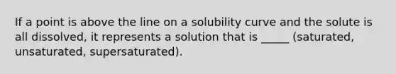 If a point is above the line on a solubility curve and the solute is all dissolved, it represents a solution that is _____ (saturated, unsaturated, supersaturated).