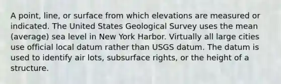 A point, line, or surface from which elevations are measured or indicated. The United States Geological Survey uses the mean (average) sea level in New York Harbor. Virtually all large cities use official local datum rather than USGS datum. The datum is used to identify air lots, subsurface rights, or the height of a structure.