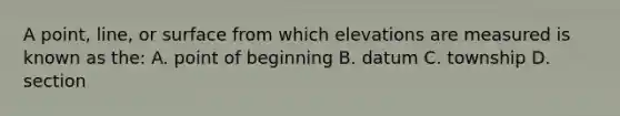 A point, line, or surface from which elevations are measured is known as the: A. point of beginning B. datum C. township D. section