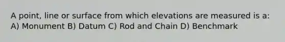 A point, line or surface from which elevations are measured is a: A) Monument B) Datum C) Rod and Chain D) Benchmark