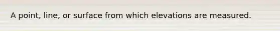 A point, line, or surface from which elevations are measured.