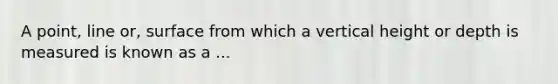 A point, line or, surface from which a vertical height or depth is measured is known as a ...