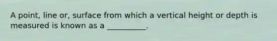 A point, line or, surface from which a vertical height or depth is measured is known as a __________.