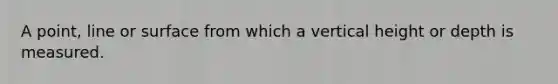 A point, line or surface from which a vertical height or depth is measured.