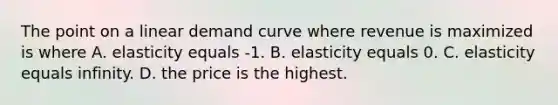 The point on a linear demand curve where revenue is maximized is where A. elasticity equals -1. B. elasticity equals 0. C. elasticity equals infinity. D. the price is the highest.