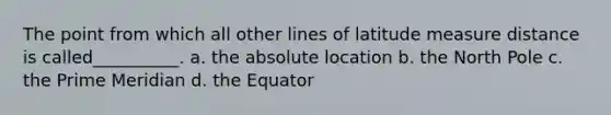 The point from which all other lines of latitude measure distance is called__________. a. the absolute location b. the North Pole c. the Prime Meridian d. the Equator