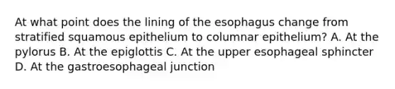 At what point does the lining of <a href='https://www.questionai.com/knowledge/kSjVhaa9qF-the-esophagus' class='anchor-knowledge'>the esophagus</a> change from stratified squamous epithelium to columnar epithelium? A. At the pylorus B. At the epiglottis C. At the upper esophageal sphincter D. At the gastroesophageal junction