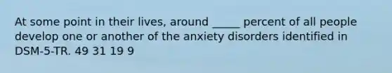 At some point in their lives, around _____ percent of all people develop one or another of the anxiety disorders identified in DSM-5-TR. 49 31 19 9