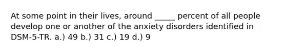 At some point in their lives, around _____ percent of all people develop one or another of the anxiety disorders identified in DSM-5-TR. a.) 49 b.) 31 c.) 19 d.) 9