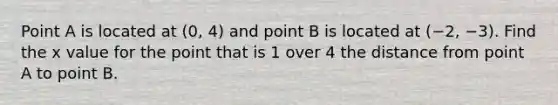 Point A is located at (0, 4) and point B is located at (−2, −3). Find the x value for the point that is 1 over 4 the distance from point A to point B.