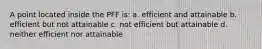 A point located inside the PFF is: a. efficient and attainable b. efficient but not attainable c. not efficient but attainable d. neither efficient nor attainable