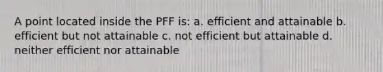 A point located inside the PFF is: a. efficient and attainable b. efficient but not attainable c. not efficient but attainable d. neither efficient nor attainable