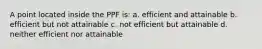 A point located inside the PPF is: a. efficient and attainable b. efficient but not attainable c. not efficient but attainable d. neither efficient nor attainable