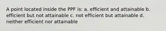 A point located inside the PPF is: a. efficient and attainable b. efficient but not attainable c. not efficient but attainable d. neither efficient nor attainable