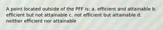 A point located outside of the PFF is: a. efficient and attainable b. efficient but not attainable c. not efficient but attainable d. neither efficient nor attainable