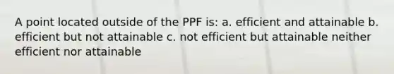 A point located outside of the PPF is: a. efficient and attainable b. efficient but not attainable c. not efficient but attainable neither efficient nor attainable