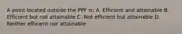 A point located outside the PPF is: A. Efficient and attainable B. Efficient but not attainable C. Not efficient but attainable D. Neither efficient nor attainable