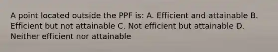 A point located outside the PPF is: A. Efficient and attainable B. Efficient but not attainable C. Not efficient but attainable D. Neither efficient nor attainable