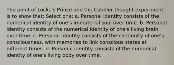 The point of Locke's Prince and the Cobbler thought experiment is to show that: Select one: a. Personal identity consists of the numerical identity of one's immaterial soul over time. b. Personal identity consists of the numerical identity of one's living brain over time. c. Personal identity consists of the continuity of one's consciousness, with memories to link conscious states at different times. d. Personal identity consists of the numerical identity of one's living body over time.