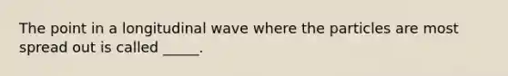 The point in a longitudinal wave where the particles are most spread out is called _____.