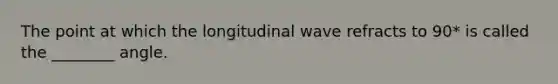 The point at which the longitudinal wave refracts to 90* is called the ________ angle.