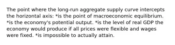 The point where the long-run aggregate supply curve intercepts the horizontal axis: *is the point of macroeconomic equilibrium. *is the economy's potential output. *is the level of real GDP the economy would produce if all prices were flexible and wages were fixed. *is impossible to actually attain.