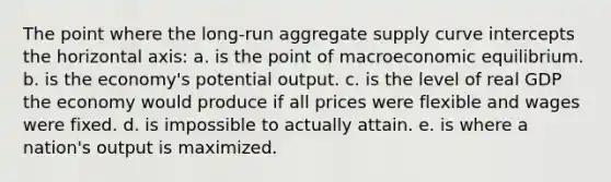 The point where the long-run aggregate supply curve intercepts the horizontal axis: a. is the point of macroeconomic equilibrium. b. is the economy's potential output. c. is the level of real GDP the economy would produce if all prices were flexible and wages were fixed. d. is impossible to actually attain. e. is where a nation's output is maximized.