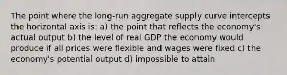 The point where the long-run aggregate supply curve intercepts the horizontal axis is: a) the point that reflects the economy's actual output b) the level of real GDP the economy would produce if all prices were flexible and wages were fixed c) the economy's potential output d) impossible to attain