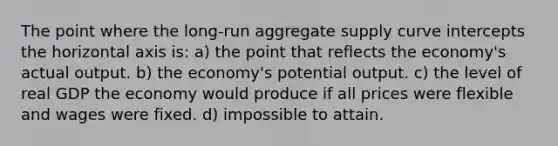 The point where the long-run aggregate supply curve intercepts the horizontal axis is: a) the point that reflects the economy's actual output. b) the economy's potential output. c) the level of real GDP the economy would produce if all prices were flexible and wages were fixed. d) impossible to attain.