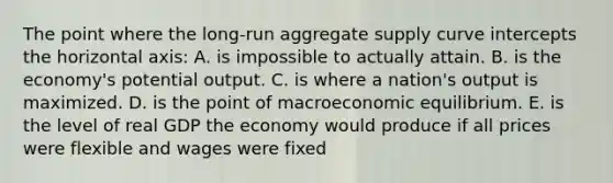 The point where the long-run aggregate supply curve intercepts the horizontal axis: A. is impossible to actually attain. B. is the economy's potential output. C. is where a nation's output is maximized. D. is the point of macroeconomic equilibrium. E. is the level of real GDP the economy would produce if all prices were flexible and wages were fixed